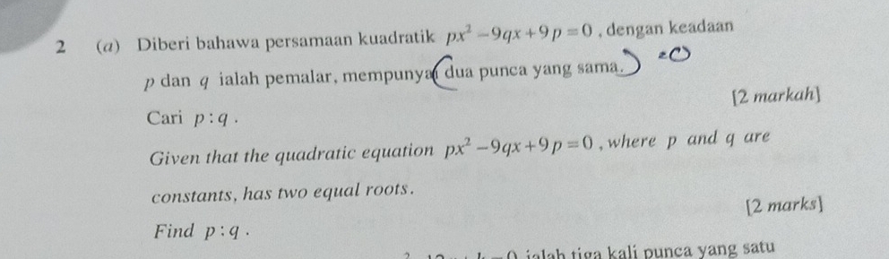 2 (a) Diberi bahawa persamaan kuadratik px^2-9qx+9p=0 , dengan keadaan
p dan q ialah pemalar, mempunya dua punca yang sama 
[2 markah] 
Cari p:q. 
Given that the quadratic equation px^2-9qx+9p=0 , where p and q are 
constants, has two equal roots. 
[2 marks] 
Find p:q. 
ialah tiga kali punça yang satu