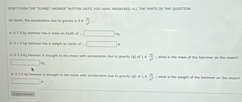 DONT PUSH THE "SUMBIT ANSWER" BUTTON UNTIL YOU HAVE ANSWERED ALL THE PARTS OF THE QUESTION
On Earth, the acceleration due to gravity is 9.8  m/s^2 . 
a. A 7.5 kg hammer has a mass on Earth of ... kg
b. A 7.5 kg hammer has a weight on Earth of N
c. A 7.5 kg hammer is brought to the moon with acceleration due to gravity (g) of 1.6  m/s^2 ; what is the mass of the hammer on the moon?
kg
d. A 7.5 kg hammer is brought to the moon with acceleration due to gravity (g) of 1.6  m/s^2 ; what is the weight of the hammer on the moon?
Suztemt Gunsawes