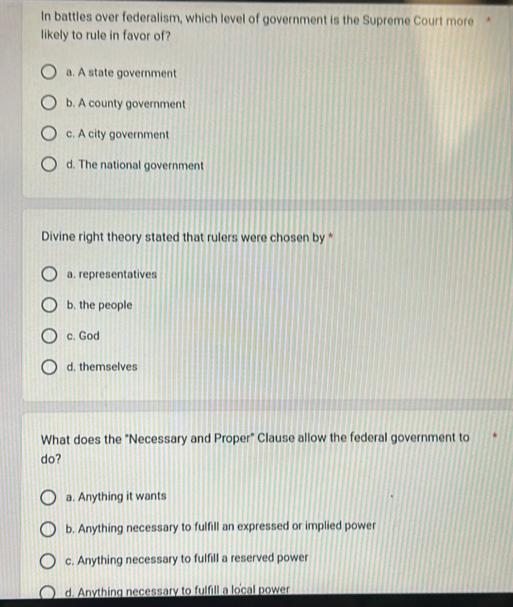 In battles over federalism, which level of government is the Supreme Court more *
likely to rule in favor of?
a. A state government
b. A county government
c. A city government
d. The national government
Divine right theory stated that rulers were chosen by *
a. representatives
b. the people
c. God
d. themselves
What does the "Necessary and Proper" Clause allow the federal government to
do?
a. Anything it wants
b. Anything necessary to fulfill an expressed or implied power
c. Anything necessary to fulfill a reserved power
d. Anything necessary to fulfill a local power