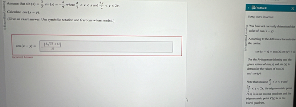 Assume that sin (x)= 3/5 , sin (y)=- 4/9  , where  π /2  and  3π /2  . < ②Feedback 
Calculate  cos (x-y). Sorry, that's incorrect. 
(Give an exact answer. Use symbolic notation and fractions where needed.) 
You have not currectly determined the 
valse of cos (x-y)
According to the difference formula for
cos (x-y)=| ((4sqrt(33)+12))/35 
the cosine,
cos (x-y)=cos (x)cos (y)+sin (
Incorect Arwer Use the Pythagorean identity and the 
given values of sin (x) and sin (y) to 
determine the values of cos (x)
and cos (y). 
Note that because  π /2  and
 3π /2  . the trigonometric point
P(x) is in the second quadrant and the 
trigonometric point P(y) is in the 
fourth quadrant.