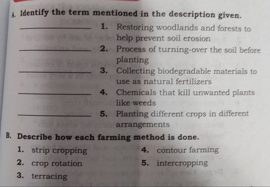 Identify the term mentioned in the description given. 
_1. Restoring woodlands and forests to 
help prevent soil erosion 
_2. Process of turning-over the soil before 
planting 
_3. Collecting biodegradable materials to 
use as natural fertilizers 
_4. Chemicals that kill unwanted plants 
like weeds 
_5. Planting different crops in different 
arrangements 
B. Describe how each farming method is done. 
1. strip cropping 4. contour farming 
2. crop rotation 5. intercropping 
3. terracing