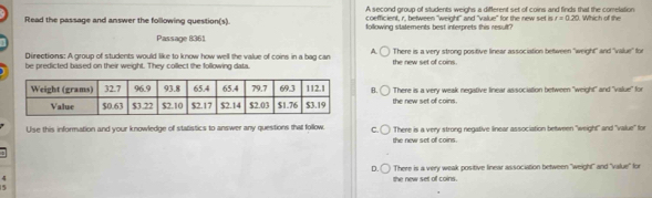 Read the passage and answer the following question(s) A second group of students weighs a different set of coins and finds that the comelation Which off the
coefficient, r. between "weight" and "value" for the new set in r=0.20
following statements best interprets this result?
Passage 8361
Directions: A group of students would like to know how well the value of coins in a bag can A the new set of coins. There is a very strong positive linear association between "weight" and "vallue" for
be predicted based on their weight. They collect the following data.
B. There is a very weak negative linear association between "weight" and "value" for
the new set of coins.
Use this information and your knowledge of statistics to answer any questions that follow. C There is a very strong negative linear association between "weight" and "value" for
the new set of coins.
D. There is a very weak positive linear association between "weight" and "value" for
4
the new set of coins.
5