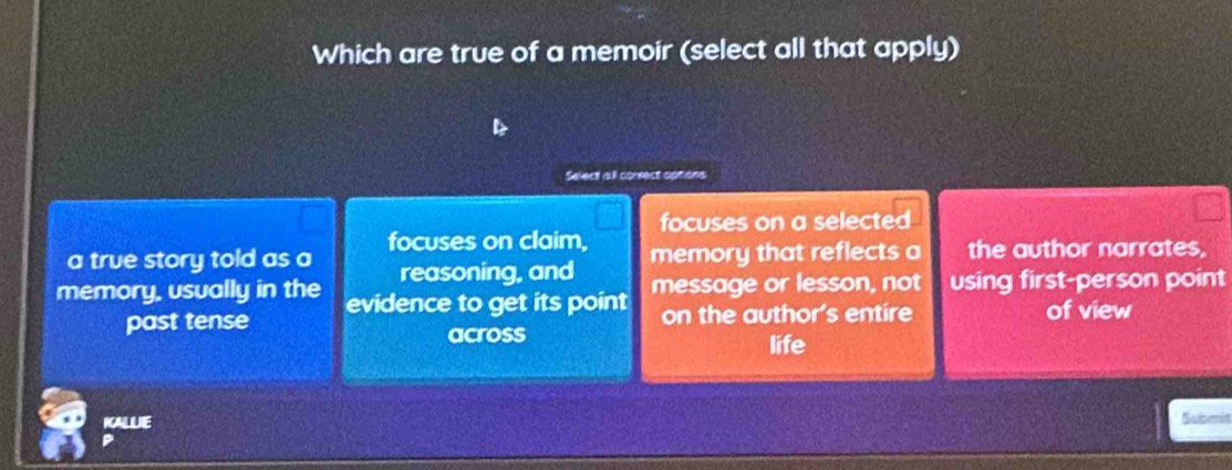 Which are true of a memoir (select all that apply) 
Select all correct options 
focuses on a selected 
a true story told as a focuses on claim, memory that reflects a the author narrates. 
reasoning, and 
memory, usually in the evidence to get its point message or lesson, not using first-person point 
past tense on the author's entire of view 
across life 
KALLIE Subm