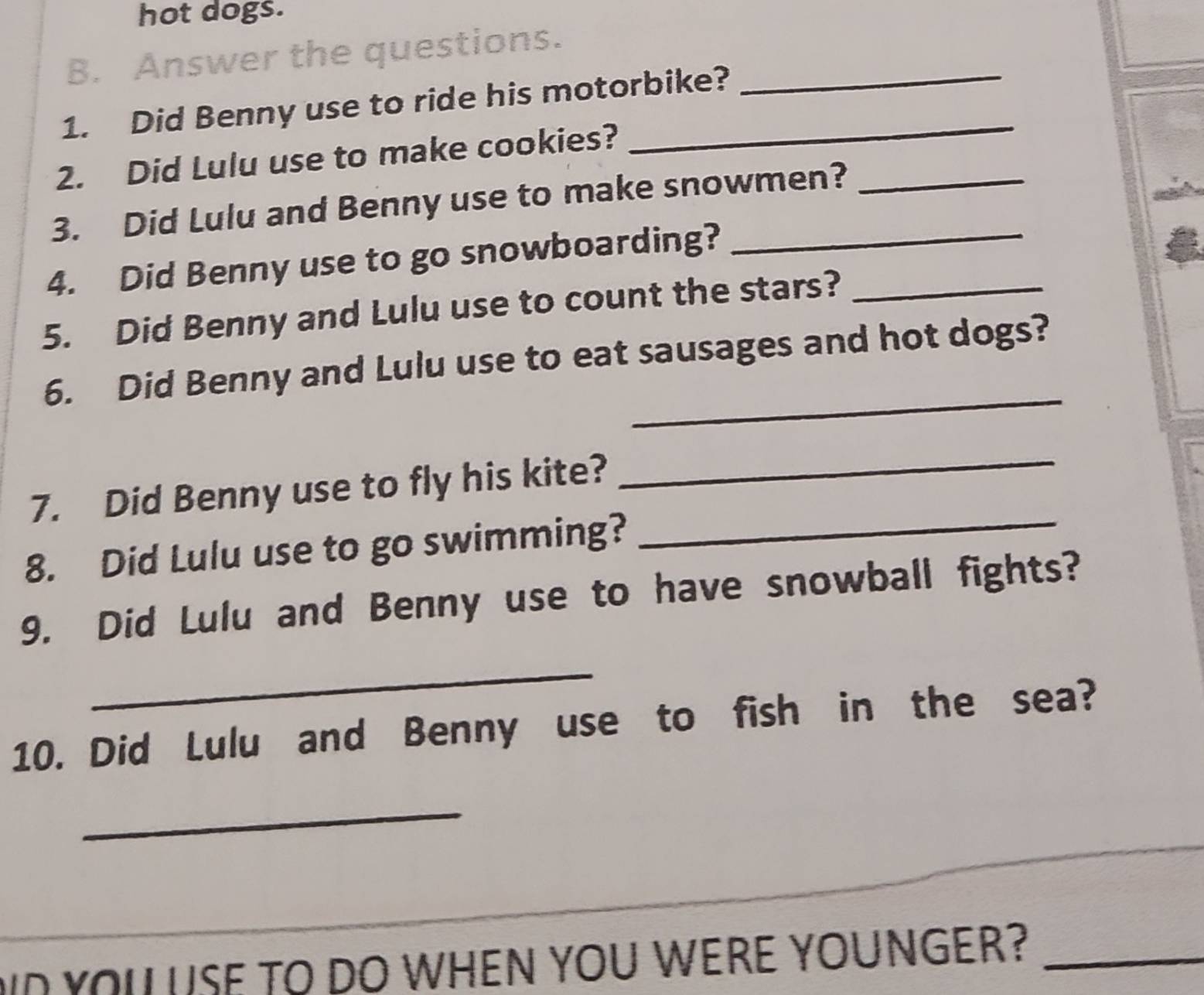 hot dogs. 
B. Answer the questions._ 
1. Did Benny use to ride his motorbike? 
2. Did Lulu use to make cookies? 
3. Did Lulu and Benny use to make snowmen?_ 
4. Did Benny use to go snowboarding?_ 
5. Did Benny and Lulu use to count the stars?_ 
_ 
6. Did Benny and Lulu use to eat sausages and hot dogs? 
_ 
_ 
7. Did Benny use to fly his kite? 
8. Did Lulu use to go swimming? 
9. Did Lulu and Benny use to have snowball fights? 
_ 
10. Did Lulu and Benny use to fish in the sea? 
_ 
_ 
ID YOU USE TO DO WHEN YOU WERE YOUNGER?_