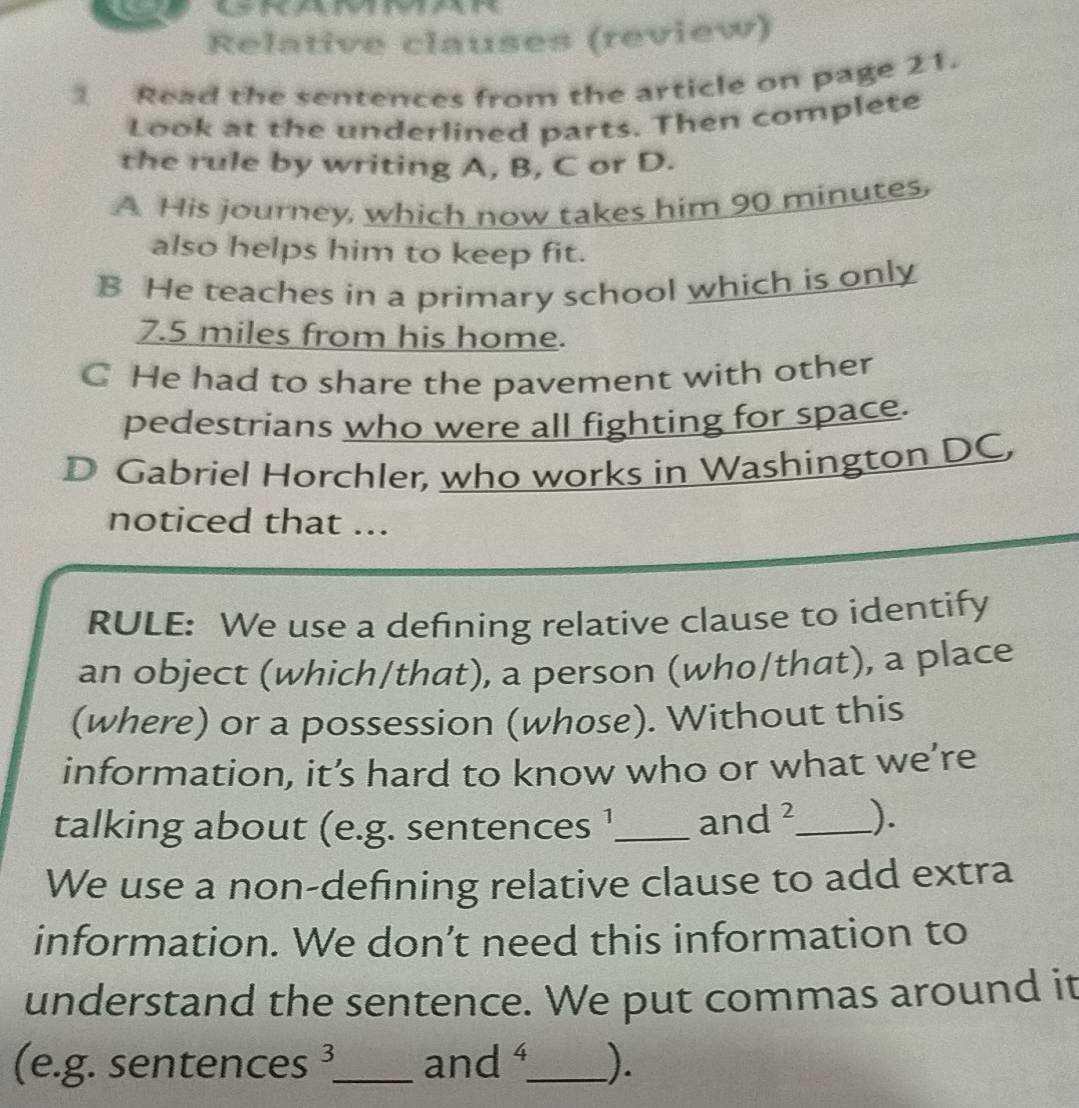 Relative clauses (review) 
Read the sentences from the article on page 21. 
Look at the underlined parts. Then complete 
the rule by writing A, B, C or D. 
A His journey, which now takes him 90 minutes, 
also helps him to keep fit. 
B He teaches in a primary school which is only
7.5 miles from his home. 
C He had to share the pavement with other 
pedestrians who were all fighting for space. 
D Gabriel Horchler, who works in Washington DC, 
noticed that ... 
RULE: We use a defining relative clause to identify 
an object (which/that), a person (who/that), a place 
(where) or a possession (whose). Without this 
information, it’s hard to know who or what we’re 
talking about (e.g. sentences !_ and^2 _ ). 
We use a non-defining relative clause to add extra 
information. We don’t need this information to 
understand the sentence. We put commas around it 
(e.g. sentences 3 _ and 4 _ ).