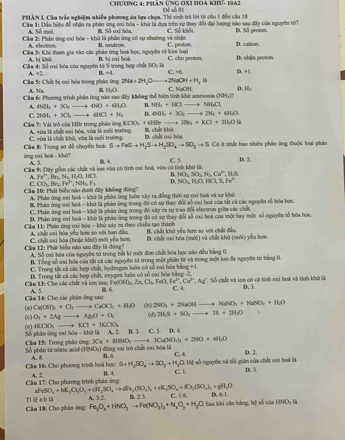 CHƯƠNG 4: PHẢN ỨNG OXI HOẢ KHƯ- 10A2
Đề số 01
PHÀN I. Câu trắc nghiệm nhiều phương án lựa chọn. Thí sinh trả lời từ câu 1 đến câu 18
Cầu 1: Dầu hiệu đề nhận ra phản ứng oxi hóa - khử là dựa trên sự thay đổi đại lượng nào sau đây của nguyên tử?
A. Số mol. B. Số oxi hóa. C. Số khối. D. Số proton.
Câu 2: Phản ứng oxi hóa - khử là phản ứng có sự nhường và nhận
A. electron. B. neutron. C. proton. D. cation.
Câu 3: Khi tham gia vào các phản ứng hoá học, nguyên tử kim loại
A. bị khử. B. bị oxi hoá. C. cho proton. D. nhận proton.
Câu 4: Số oxi hóa của nguyên tử S trong hợp chất SO_2 là
C +6.
A. +2. B. +4. D. +1.
Câu 5: Chất bị oxi hóa trong phản ứng 2Na+2H_2Oto 2NaOH+H_2 là
A. Na. B. H_2O. C. NaOH. D. H_2.
Câu 6: Phương trình phản ứng nào sau đây không thể hiện tính khử ammonia (NH₃)?
A. 4NH_3+5O_2 to 4NO+6H_2O. B. NH_3+HClto NH_4Cl.
C. 2NH_3+3Cl_2to 6HCl+N_2. D. 4NH_3+3O_2to 2N_2+6H_2O.
Câu 7: Vài trò của HBr trong phản ứng KClO_3+6HBrto 3Br_2+KCl+3H_2O là
A. vừa là chất oxi hóa, vừa là môi trường. B. chất khử.
C. vừa là chất khử, vừa là môi trường. D. chất oxi hóa.
Câu 8: Trong sơ đồ chuyển hoá: Sto FeSto H_2Sto H_2SO_4to SO_2to S.to S :  t nhất bao nhiêu phản ứng thuộc loại phản
ứng oxi hoá - khử? D. 2.
A. 3. B. 4. C. 5.
Câu 9: Dãy gồm các chất và ion vừa có tính oxi hoá, vừa có tính khử là:
A. Fe^(2+),Br_2,N_2,H_2O,HCl.
B. NO_2,SO_2,N_2,Cu^(2+),H_2S.
C. CO_2,Br_2,Fe^(2+),NH_3,F_2.
D. NO_2,H_2O,HCl,S,Fe^(3+).
Câu 10: Phát biểu nào dưới đây không đúng?
A. Phản ứng oxi hoá - khử là phản ứng luôn xảy ra đồng thời sự oxi hoá và sự khử.
B. Phản ứng oxi hoá - khử là phản ứng trong đó có sự thay đổi số oxi hoá của tất cả các nguyên tố hóa học.
C. Phản ứng oxi hoá - khử là phản ứng trong đó xảy ra sự trao đổi electron giữa các chất.
D. Phản ứng oxi hoá - khử là phản ứng trong đó có sự thay đổi số oxi hoá của một hay một số nguyên tố hóa học.
Câu 11: Phản ứng oxi hóa - khử xảy ra theo chiều tạo thành
A. chất oxi hóa yếu hơn so với ban đầu. B. chất khử yếu hơn so với chất đầu.
C. chất oxi hóa (hoặc khử) mới yếu hơn. D. chất oxi hóa (mới) và chất khử (mới) yếu hơn.
Câu 12: Phát biểu nào sau đây là đúng?
A. Số oxi hóa của nguyên tử trong bất kì một đơn chất hóa học nào đều bằng 0.
B. Tổng số oxi hóa của tất cả các nguyên tử trong một phân tử và trong một ion đa nguyên tử bằng 0.
C. Trong tất cả các hợp chất, hydrogen luôn có số oxi hóa bằng +1.
D. Trong tất cả các hợp chất, oxygen luôn có số oxi hóa bằng -2.
Câu 13: Cho các chất và ion sau: Fe(OH)_2,Zn,Cl_2,FeO,Fe^(2+),Cu^(2+),Ag^+ *. Số chất và ion có cả tính oxi hoá và tính khử là
A. 5. B. 6. C. 4. D. 3.
Câu 14: Cho các phản ứng sau:
(a) Ca(OH)_2+Cl_2to CaOCl_2+H_2O (b) 2NO_2+2NaOHto NaNO_3+NaNO_2+H_2O
(c) O_3+2Agto Ag_2O+O_2 (d) 2H_2S+SO_2to 3S+2H_2O
(e) 4KClO_3to KCl+3KClO_4
Số phản ứng oxi hóa - khử là A. 2. B. 3. C. 5. D. 4.
Câu 15: Trong phản ứng: 3Cu+8HNO_3to 3Cu(NO_3)_2+2NO+4H_2O
Số phân tử nitric acid (HNO_3) đóng vai trò chất oxi hóa là
A. 8. B. 6. C. 4.
D. 2.
Câu 16: Cho phương trình hoá học: S+H_2SO_4to SO_2+H_2O. Hệ số nguyên và tối giản của chất oxi hoá là
A. 2. B. 4. C. 1.
D. 3.
*  Câu 17: Cho phương trình phản ứng:
aFeSO_4+bK_2Cr_2O_7+cH_2SO_4to dFe_2(SO_4)_3+eK_2SO_4+fCr_2(SO_4)_3+gH_2O
Tỉ lệ a:b là A. 3:2. B. 2:3. C. 1:6. D. 6:1.
* Câu 18: Cho phản ứng: Fe_3O_4+HNO_3to Fe(NO_3)_3+N_xO_y+H_2O. Sau khi cân bằng, hệ số của HNO_3la