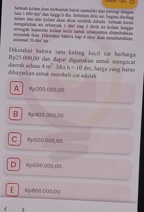 Sobat lips
Sebuah kolam ikan berbentuk balok memilıki alas persegi dengan
luas 1.600dm^2 dan tinggi h dm. Sebelum diisi air, bagian dinding
dalam dan alas kolam akan dicat terlebih dahulu. Sebuah keran
mengalirkan air sebanyak 1dm^3 tiap 5 detik ke kolam hingga
setengah kapasitas kolam terisi untuk selanjutnya ditambahkan
sejumlah ikan. Diketahui bahwa tiap 8 ekor ikan membutuhkan
minimal 20dm^3 air
Diketahui bahwa satu kaleng kecıl cat berharga
Rp25.000,00 dan dapat digunakan untuk mengecat
daerah seluas 4m^2 Jika h=10dm , harga yang harus
dibayarkan untuk membeli cat adalah
A Rp200.000,00.
B Rp400.000,00.
C Rp500.000,00.
D Rp600.000,00.
E Rp800.000,00.
< >