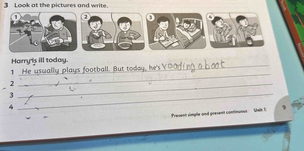 Look at the pictures and write. 
2 
3 
4 
_ 
Harry is ill today. 
_ 
1 He usually plays football. But today, he's 
_2 
_ 
_3 
4 
Present simple and present continuous Unit 1 9