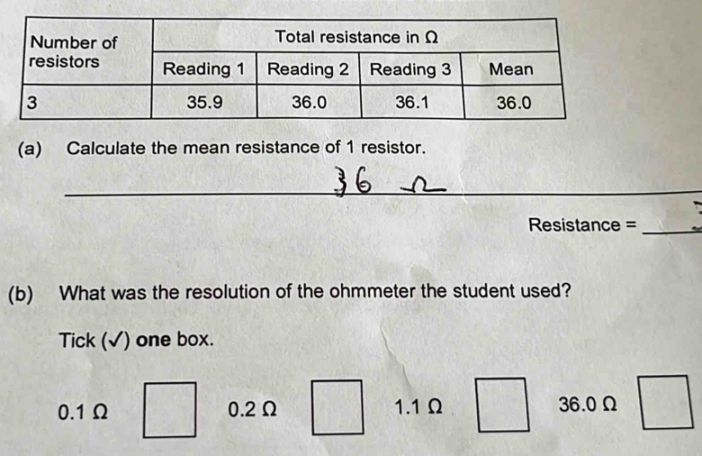 Calculate the mean resistance of 1 resistor.
_
Resistance =_
(b) What was the resolution of the ohmmeter the student used?
Tick (√) one box.
0.1Ω 0.2Ω 1.1Ω 36.0Ω