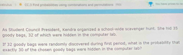 calculus CC.3 Find probabilities using combinations and permutations PKN You have prizes to re 
As Student Council President, Kendra organized a school-wide scavenger hunt. She hid 35
goody bags, 32 of which were hidden in the computer lab. 
If 32 goody bags were randomly discovered during first period, what is the probability that 
exactly 30 of the chosen goody bags were hidden in the computer lab?