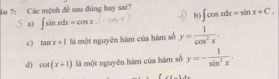 ầu 7: Các mệnh đề sau đúng hay sai?
b) ∈t cos xdx=sin x+C.
a) ∈t sin xdx=cos x.
c) tan x+1 là một nguyên hàm của hàm số y= 1/cos^2x .
d) cot (x+1) là một nguyên hàm của hàm số y=- 1/sin^2x .
f(x)dx