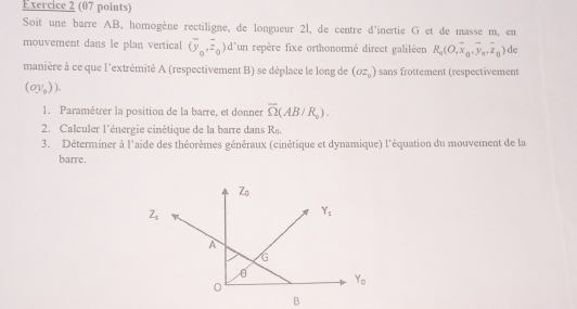 Soit une barre AB, homogène rectiligne, de longueur 2l, de centre d'inertie G et de masse m, en
mouvement dans le plan vertical (overline (overline y_0,overline z_0) d'un repère fixe orthonormé direct galiléen R_0(O,overline x_0,overline y_0.overline z_0) de
manière à ce que l'extrémité A (respectivement B) se déplace le long de (oz_0) sans frottement (respectivemen)
(oy_0)).
1. Paramétrer la position de la barre, et donner overline Omega (AB/R_0).
2. Calculer l'énergie cinétique de la barre dans R.
3. Déterminer à l'aide des théorèmes généraux (cinétique et dynamique) l'équation du mouvement de la
barre.
B