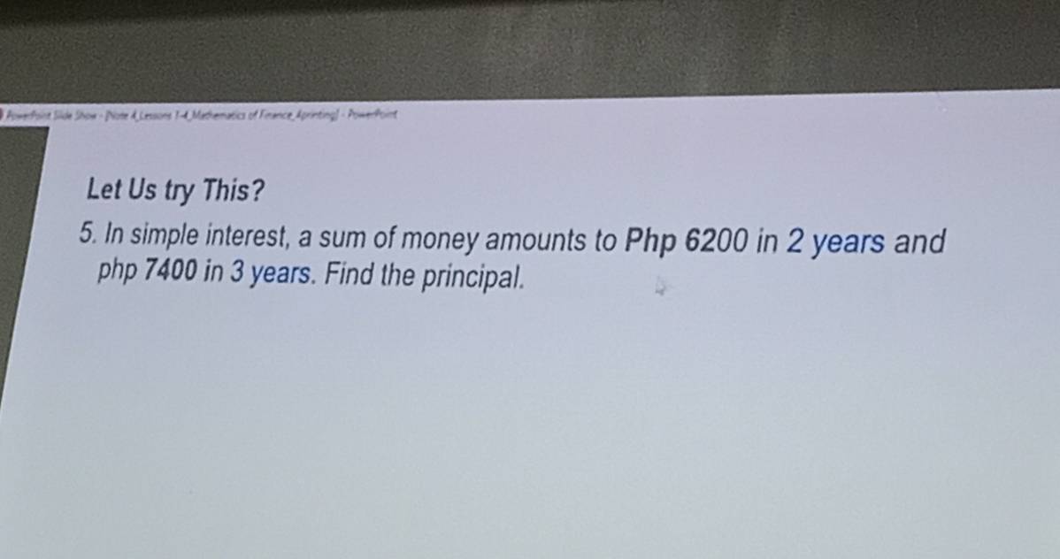 # PowerPoint Silde Show - [Note A_Lessons 1-4, Mathematics of Finance_Aprinting] - PowerPoint 
Let Us try This? 
5. In simple interest, a sum of money amounts to Php 6200 in 2 years and
php 7400 in 3 years. Find the principal.