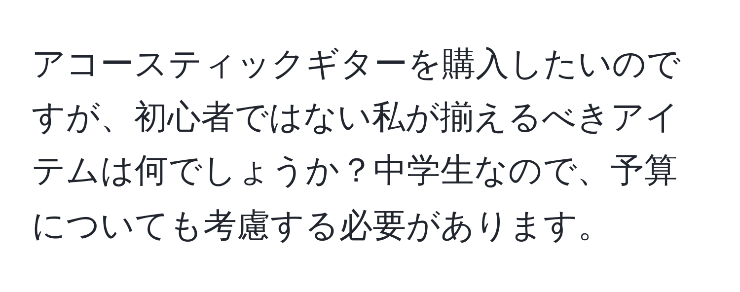 アコースティックギターを購入したいのですが、初心者ではない私が揃えるべきアイテムは何でしょうか？中学生なので、予算についても考慮する必要があります。