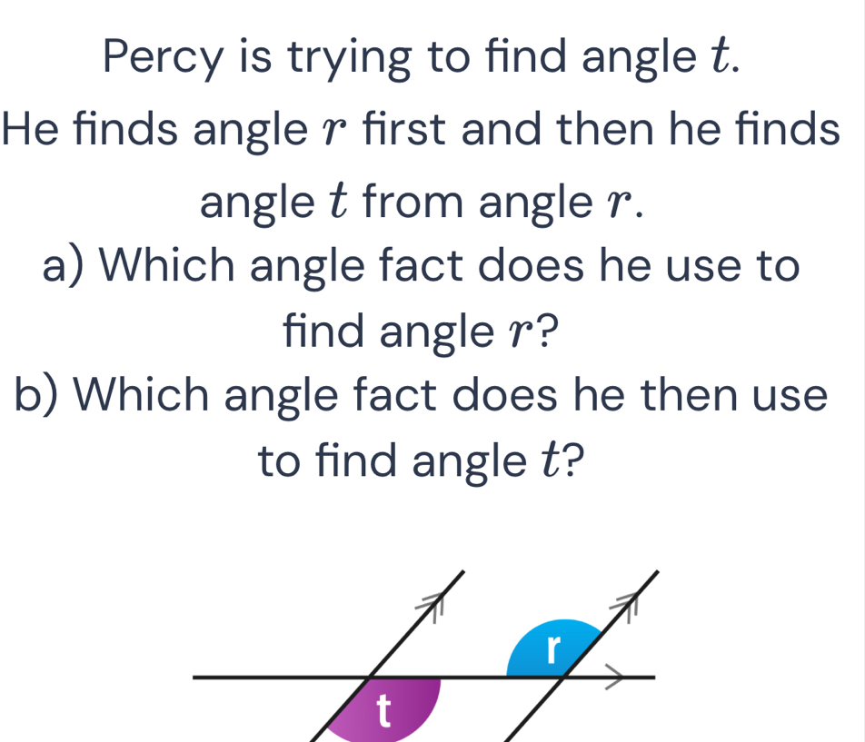 Percy is trying to find angle t. 
He finds angle r first and then he finds 
angle t from angle r. 
a) Which angle fact does he use to 
find angle r? 
b) Which angle fact does he then use 
to find angle t?