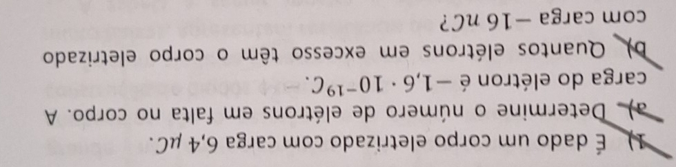 É dado um corpo eletrizado com carga 6,4 μC. 
a). Determine o número de elétrons em falta no corpo. A 
carga do elétron é -1,6· 10^(-19)C. 
b) Quantos elétrons em excesso têm o corpo eletrizado 
com carga −16 nC?