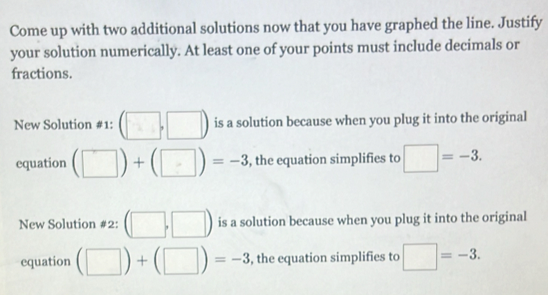 Come up with two additional solutions now that you have graphed the line. Justify 
your solution numerically. At least one of your points must include decimals or 
fractions. 
New Solution #1: (□ ,□ ) is a solution because when you plug it into the original 
equation (□ )+(□ )=-3 , the equation simplifies to □ =-3. 
New Solution #2: (□ ,□ ) is a solution because when you plug it into the original 
equation (□ )+(□ )=-3 , the equation simplifies to □ =-3.