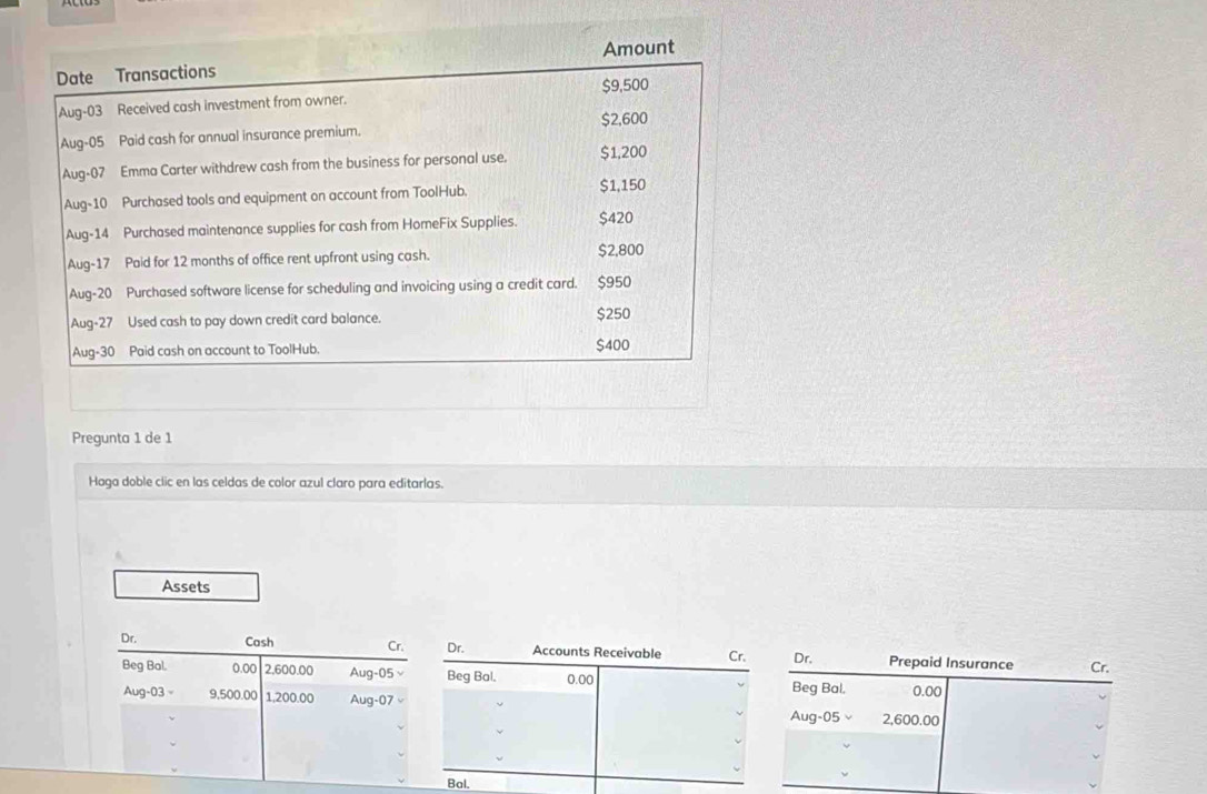 Amount 
Date Transactions $9,500
Aug-03 Received cash investment from owner.
$2,600
Aug-05 Paid cash for annual insurance premium. 
Aug-07 Emma Carter withdrew cash from the business for personal use. $1,200
Aug-10 Purchased tools and equipment on account from ToolHub. $1,150
Aug-14 Purchased maintenance supplies for cash from HomeFix Supplies. $420
Aug-17 Paid for 12 months of office rent upfront using cash. $2,800
Aug-20 Purchased software license for scheduling and invoicing using a credit card. $950
Aug-27 Used cash to pay down credit card balance. $250
Aug-30 Paid cash on account to ToolHub. $400
Pregunta 1 de 1 
Haga doble clic en las celdas de color azul claro para editarlas. 
Assets 
Dr. Cash Cr. Dr. Accounts Receivable Cr. Dr. Prepaid Insurance Cr. 
Beg Bal. 0.00 2,600.00 Aug-05 Beg Bal. 0.00 Beg Bal. 0.00
Aug-03 = 9,500.00 1,200.00 Aug-07 Aug-05× 2,600.00
Bal.