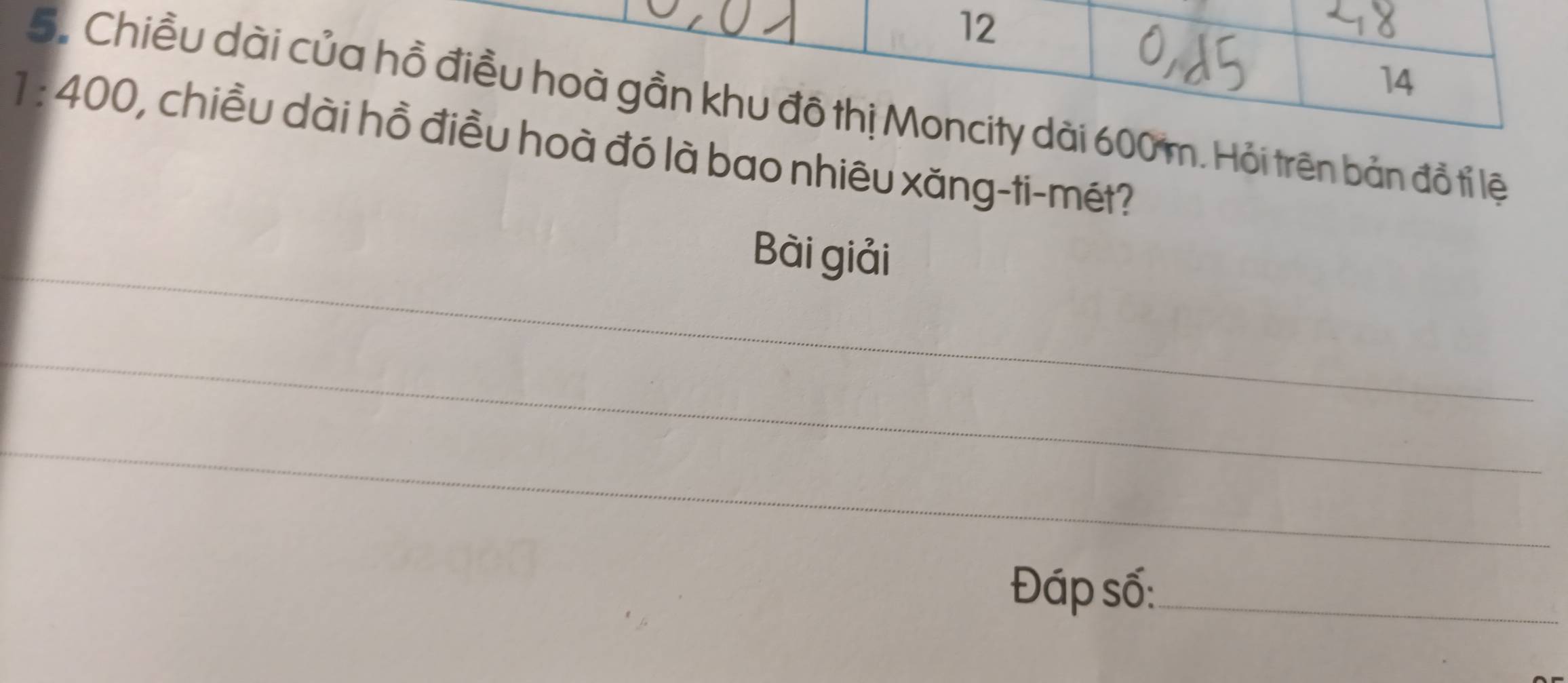 12 
14 
5. Chiều dài của hồ điều hoà gần khu đô thị Moncity dài 600 m. Hỏi trên bản đồ tỉ lệ
1 : 400, chiều dài hồ điều hoà đó là bao nhiêu xăng-ti-mét? 
_ 
Bài giải 
_ 
_ 
Đáp số:_