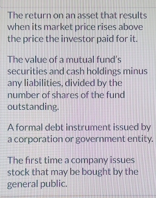 The return on an asset that results
when its market price rises above
the price the investor paid for it.
The value of a mutual fund’s
securities and cash holdings minus
any liabilities, divided by the
number of shares of the fund
outstanding.
A formal debt instrument issued by
a corporation or government entity.
The first time a company issues
stock that may be bought by the
general public.