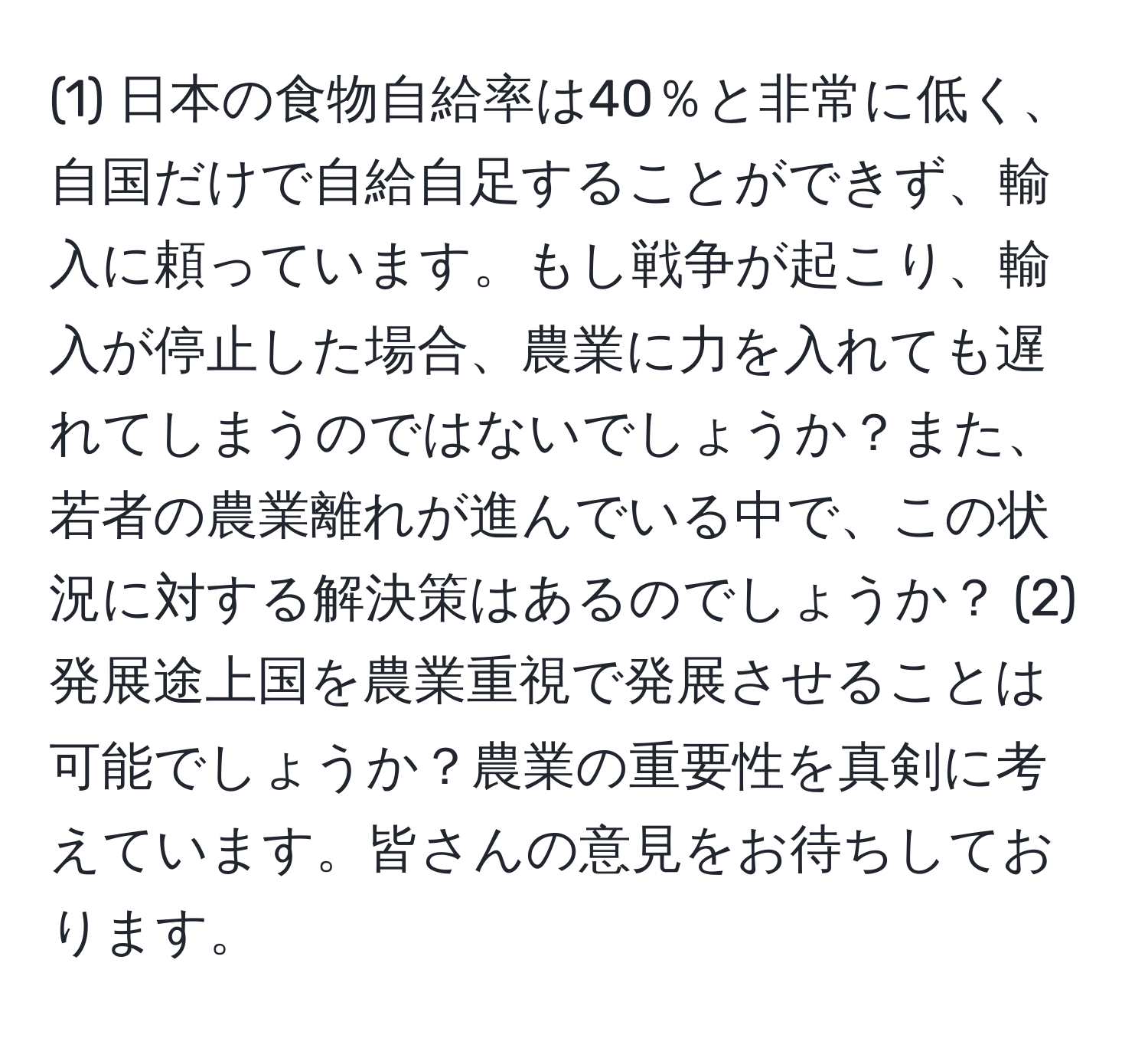 (1) 日本の食物自給率は40％と非常に低く、自国だけで自給自足することができず、輸入に頼っています。もし戦争が起こり、輸入が停止した場合、農業に力を入れても遅れてしまうのではないでしょうか？また、若者の農業離れが進んでいる中で、この状況に対する解決策はあるのでしょうか？ (2) 発展途上国を農業重視で発展させることは可能でしょうか？農業の重要性を真剣に考えています。皆さんの意見をお待ちしております。