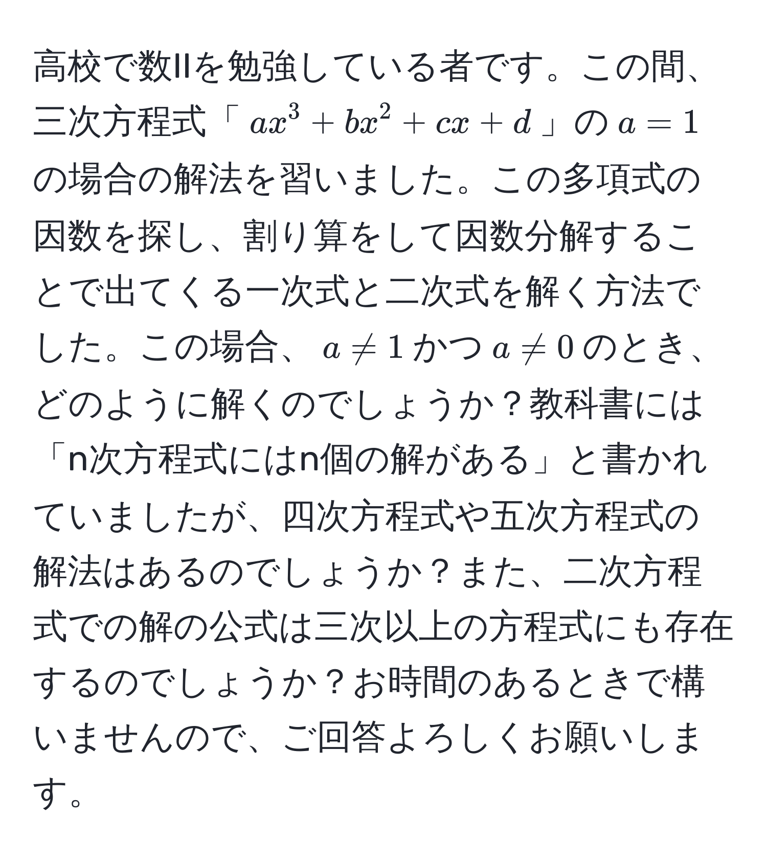 高校で数IIを勉強している者です。この間、三次方程式「$ax^3 + bx^2 + cx + d$」の$a=1$の場合の解法を習いました。この多項式の因数を探し、割り算をして因数分解することで出てくる一次式と二次式を解く方法でした。この場合、$a != 1$かつ$a != 0$のとき、どのように解くのでしょうか？教科書には「n次方程式にはn個の解がある」と書かれていましたが、四次方程式や五次方程式の解法はあるのでしょうか？また、二次方程式での解の公式は三次以上の方程式にも存在するのでしょうか？お時間のあるときで構いませんので、ご回答よろしくお願いします。