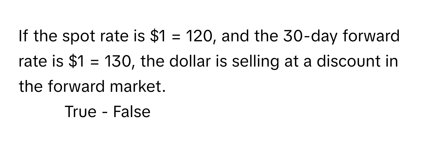 If the spot rate is $1 = 120, and the 30-day forward rate is $1 = 130, the dollar is selling at a discount in the forward market.

- True - False