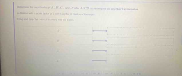 Determine the coordinates of A', B', C' and D' after ABCD has undergone the described transformation.
A dilation with a scale factor of 3 and a center of dilation at the origin
Drag and drop the correct answers into the boxes.
A°
B'
C'
D'
- -1 -8) 1) (f_1,g) ( 19 (16,7)