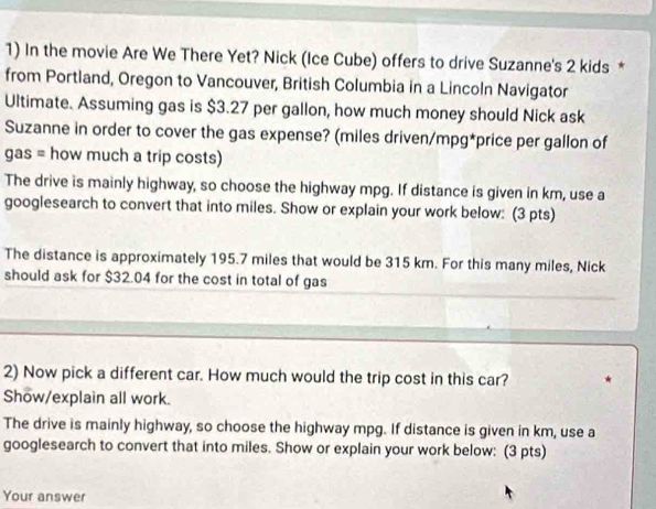 In the movie Are We There Yet? Nick (Ice Cube) offers to drive Suzanne's 2 kids * 
from Portland, Oregon to Vancouver, British Columbia in a Lincoln Navigator 
Ultimate. Assuming gas is $3.27 per gallon, how much money should Nick ask 
Suzanne in order to cover the gas expense? (miles driven/mpg *price per gallon of 
gas = how much a trip costs) 
The drive is mainly highway, so choose the highway mpg. If distance is given in km, use a 
googlesearch to convert that into miles. Show or explain your work below: (3 pts) 
The distance is approximately 195.7 miles that would be 315 km. For this many miles, Nick 
should ask for $32.04 for the cost in total of gas 
2) Now pick a different car. How much would the trip cost in this car? 
Show/explain all work. 
The drive is mainly highway, so choose the highway mpg. If distance is given in km, use a 
googlesearch to convert that into miles. Show or explain your work below: (3 pts) 
Your answer