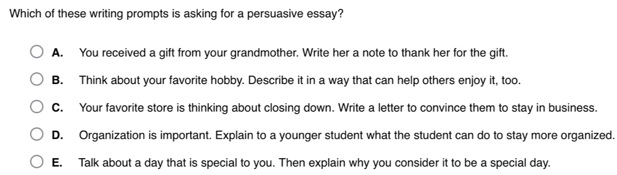 Which of these writing prompts is asking for a persuasive essay?
A. You received a gift from your grandmother. Write her a note to thank her for the gift.
B. Think about your favorite hobby. Describe it in a way that can help others enjoy it, too.
C. Your favorite store is thinking about closing down. Write a letter to convince them to stay in business.
D. Organization is important. Explain to a younger student what the student can do to stay more organized.
E. Talk about a day that is special to you. Then explain why you consider it to be a special day.