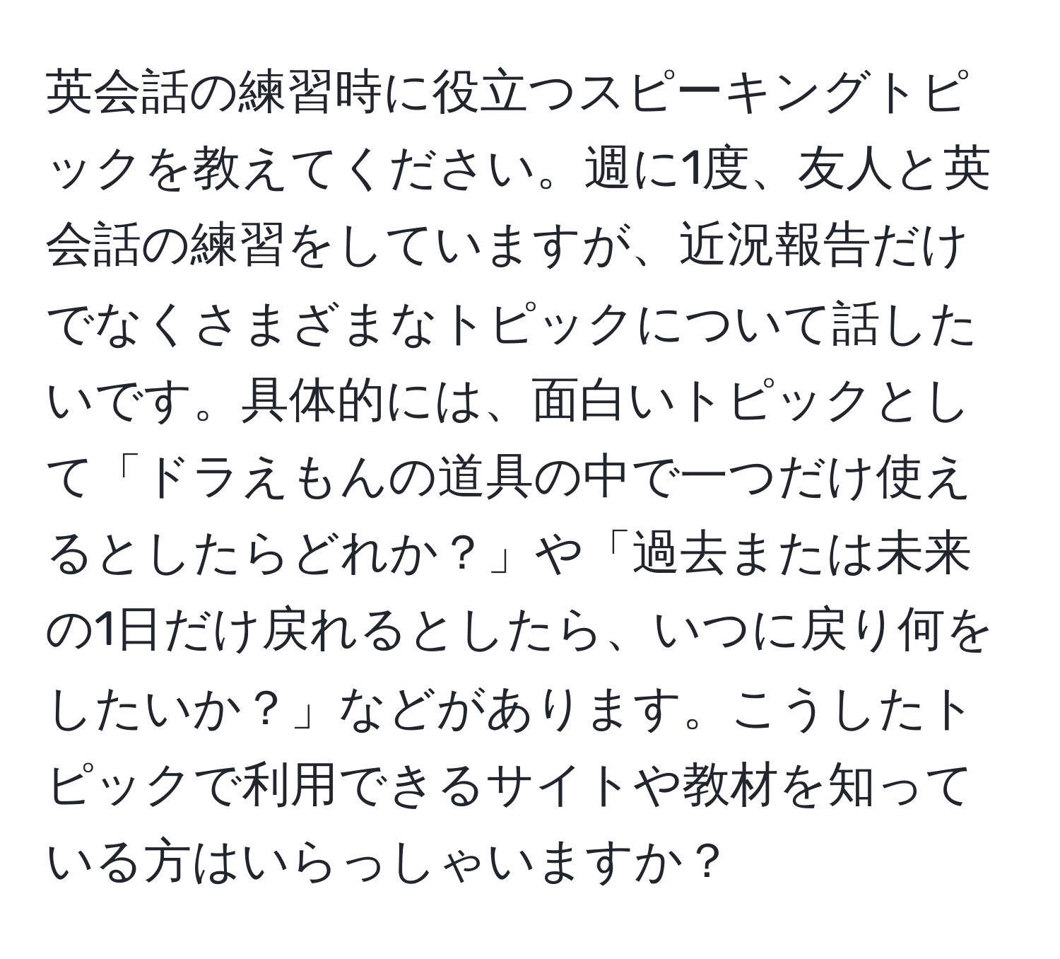 英会話の練習時に役立つスピーキングトピックを教えてください。週に1度、友人と英会話の練習をしていますが、近況報告だけでなくさまざまなトピックについて話したいです。具体的には、面白いトピックとして「ドラえもんの道具の中で一つだけ使えるとしたらどれか？」や「過去または未来の1日だけ戻れるとしたら、いつに戻り何をしたいか？」などがあります。こうしたトピックで利用できるサイトや教材を知っている方はいらっしゃいますか？