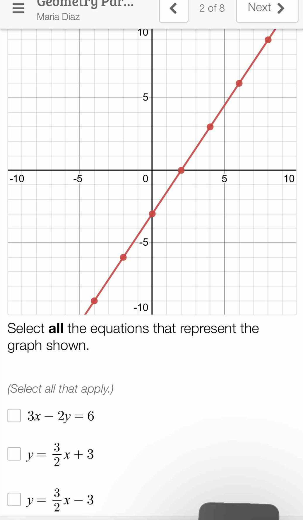 Geometry Par... 2 of 8 Next
Maria Diaz
-10
Select all the equations that represent the
graph shown.
(Select all that apply.)
3x-2y=6
y= 3/2 x+3
y= 3/2 x-3