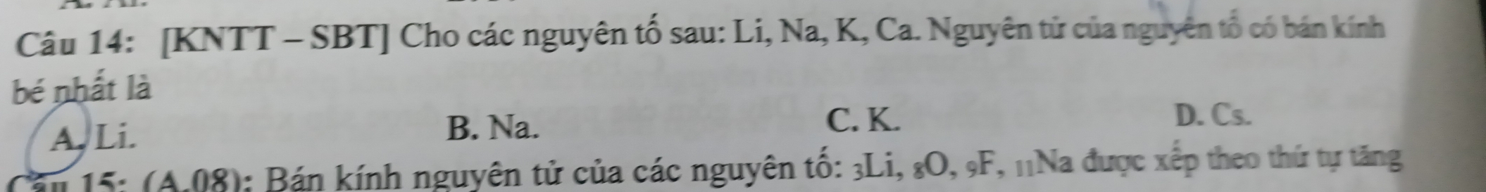 [KNTT - SBT] Cho các nguyên tố sau: Li, Na, K, Ca. Nguyên tử của nguyên tổ có bán kính
bé nhất là
A. Li. B. Na. C. K.
D. Cs.
15: (A.08): Bán kính nguyên tử của các nguyên tố: 3Li, & O, 9F, 11Na được xếp theo thứ tự tăng