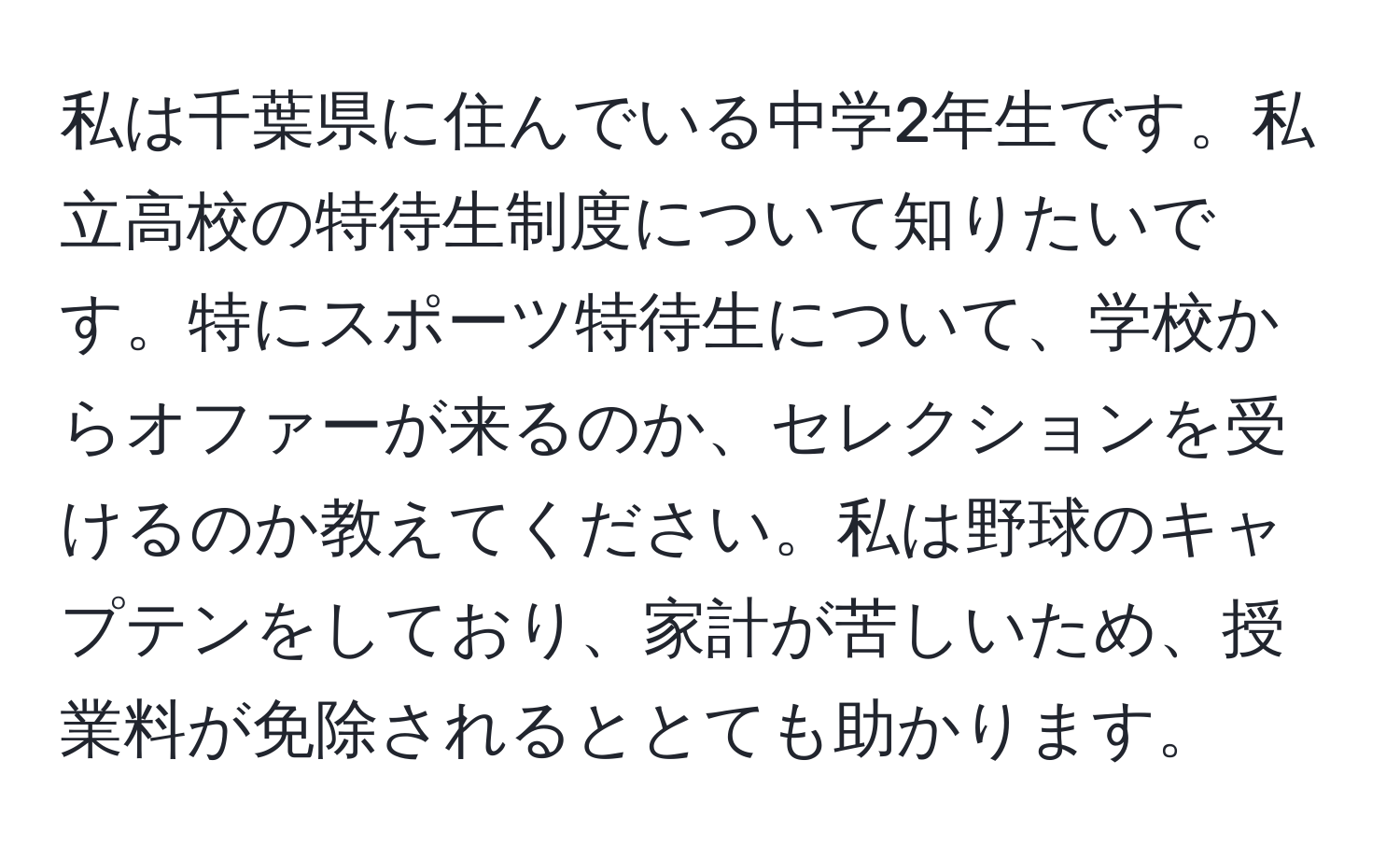 私は千葉県に住んでいる中学2年生です。私立高校の特待生制度について知りたいです。特にスポーツ特待生について、学校からオファーが来るのか、セレクションを受けるのか教えてください。私は野球のキャプテンをしており、家計が苦しいため、授業料が免除されるととても助かります。