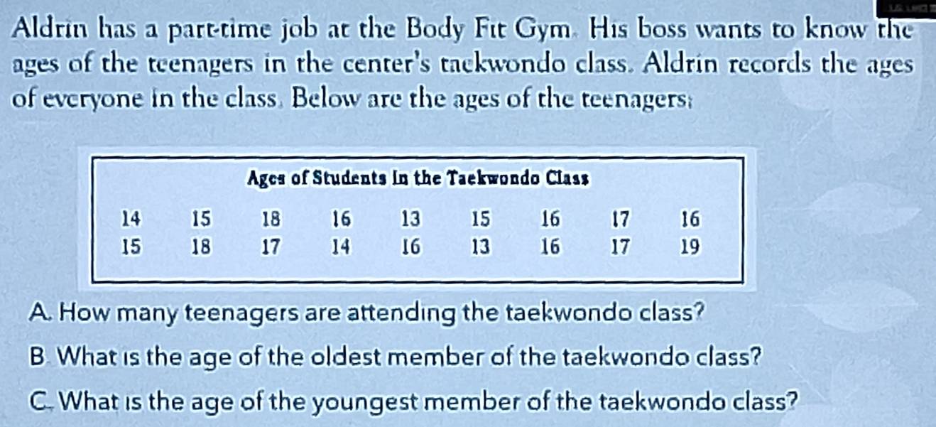 Aldrin has a part-time job at the Body Fit Gym. His boss wants to know the 
ages of the teenagers in the center's tackwondo class. Aldrin records the ages 
of everyone in the class. Below are the ages of the teenagers; 
A. How many teenagers are attending the taekwondo class? 
B. What is the age of the oldest member of the taekwondo class? 
C. What is the age of the youngest member of the taekwondo class?