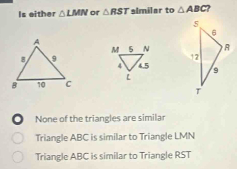 Is either △ LMN or △ RST similar to △ ABC. None of the triangles are similar
Triangle ABC is similar to Triangle LMN
Triangle ABC is similar to Triangle RST