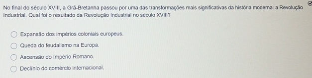 No final do século XVIII, a Grã-Bretanha passou por uma das transformações mais significativas da história modema: a Revolução
Industrial. Qual foi o resultado da Revolução Industrial no século XVIII?
Expansão dos impérios coloniais europeus.
Queda do feudalismo na Europa.
Ascensão do Império Romano.
Declínio do comércio internacional.