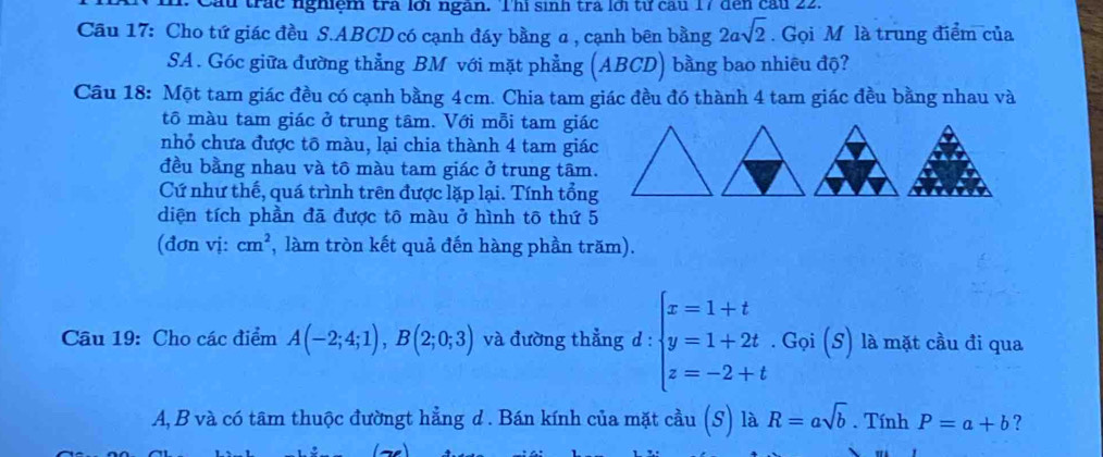 Cầu trác nghiệm trà lới ngàn. Thì sinh tra lới từ cầu 17 đến cầu 22. 
Cầu 17: Cho tứ giác đều S. ABCD có cạnh đáy bằng α , cạnh bên bằng 2asqrt(2). Gọi M là trung điểm của 
SA. Góc giữa đường thẳng BM với mặt phẳng (ABCD) bằng bao nhiêu độ? 
Câu 18: Một tam giác đều có cạnh bằng 4cm. Chia tam giác đều đó thành 4 tam giác đều bằng nhau và 
tô màu tam giác ở trung tâm. Với mỗi tam giác 
nhỏ chưa được tô màu, lại chia thành 4 tam giác 
đều bằng nhau và tô màu tam giác ở trung tâm. 
Cứ như thế, quá trình trên được lặp lại. Tính tổng 
diện tích phần đã được tô màu ở hình tô thứ 5 
(đơn vị: cm^2 , làm tròn kết quả đến hàng phần trăm). 
Câu 19: Cho các điểm A(-2;4;1), B(2;0;3) và đường thẳng d : beginarrayl x=1+t y=1+2t.Goi(s) z=-2+tendarray. là mặt cầu đi qua
A, B và có tâm thuộc đườngt hẳng d. Bán kính của mặt cầu (S) là R=asqrt(b). Tính P=a+b ?