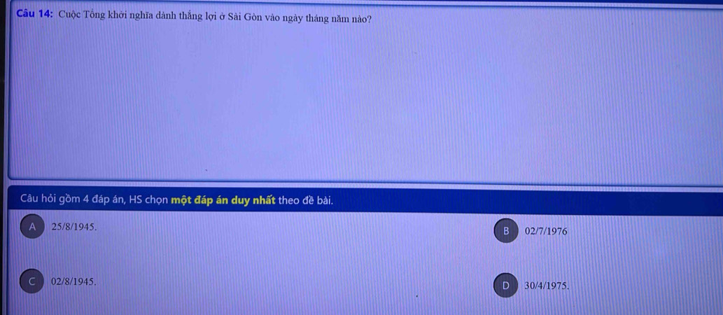 Cuộc Tổng khởi nghĩa dành thắng lợi ở Sài Gòn vào ngày tháng năm nào?
Câu hỏi gồm 4 đáp án, HS chọn một đáp án duy nhất theo đề bài.
A ) 25/8/ 1945. 02/7/1976
B
C 02/8/ 1945. 30/4/1975.