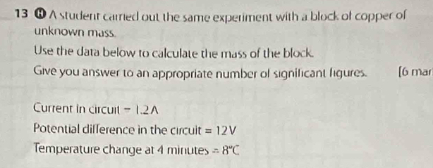 13 ❽ A student carred out the same experiment with a block of copper of 
unknown mass. 
Use the data below to calculate the mass of the block. 
Give you answer to an appropriate number of significant figures. [6 mar 
Current in circuit -1.2A 
Potential difference in the circuit =12V
Temperature change at 4 minutes =8°C