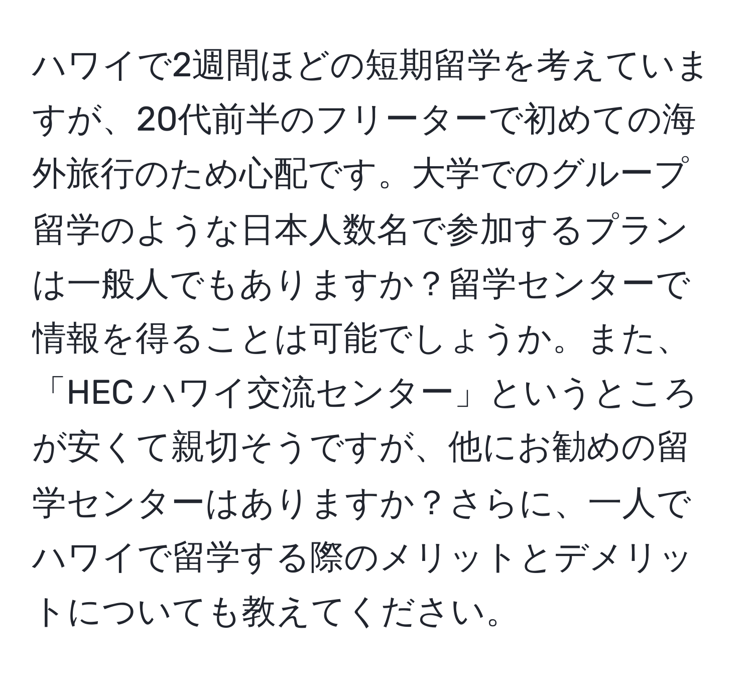 ハワイで2週間ほどの短期留学を考えていますが、20代前半のフリーターで初めての海外旅行のため心配です。大学でのグループ留学のような日本人数名で参加するプランは一般人でもありますか？留学センターで情報を得ることは可能でしょうか。また、「HEC ハワイ交流センター」というところが安くて親切そうですが、他にお勧めの留学センターはありますか？さらに、一人でハワイで留学する際のメリットとデメリットについても教えてください。