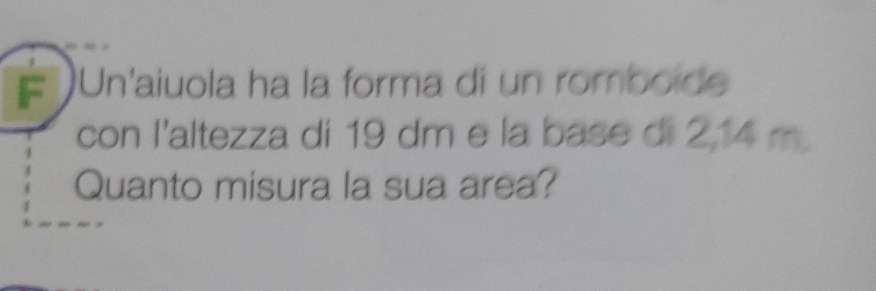 # Un'aiuola ha la forma di un romboide 
con l'altezza di 19 dm e la base di 2,14 m
Quanto misura la sua area?