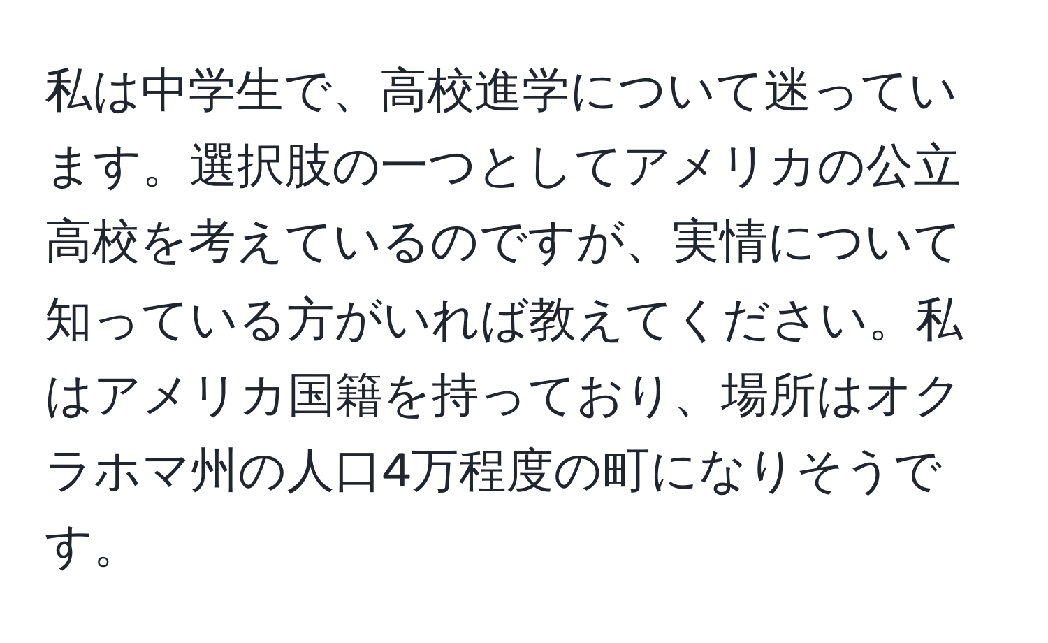 私は中学生で、高校進学について迷っています。選択肢の一つとしてアメリカの公立高校を考えているのですが、実情について知っている方がいれば教えてください。私はアメリカ国籍を持っており、場所はオクラホマ州の人口4万程度の町になりそうです。