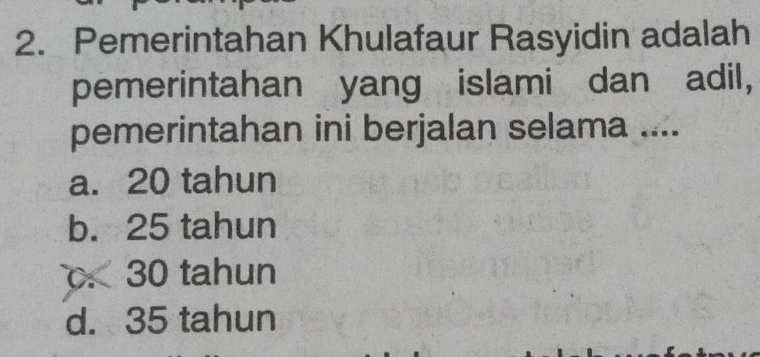 Pemerintahan Khulafaur Rasyidin adalah
pemerintahan yang islami dan adil,
pemerintahan ini berjalan selama ....
a. 20 tahun
b. 25 tahun. 30 tahun
d. 35 tahun