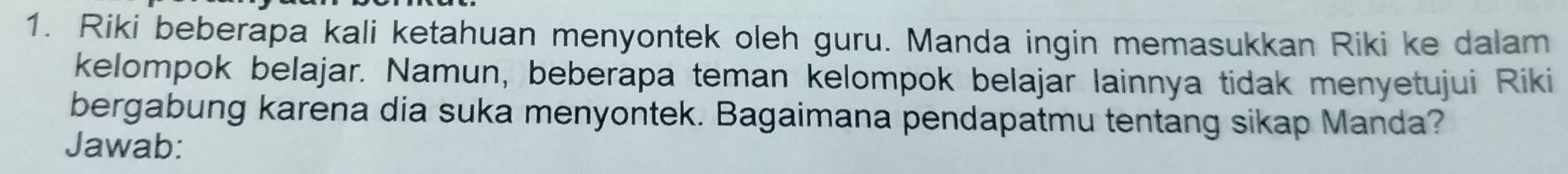 Riki beberapa kali ketahuan menyontek oleh guru. Manda ingin memasukkan Riki ke dalam 
kelompok belajar. Namun, beberapa teman kelompok belajar lainnya tidak menyetujui Riki 
bergabung karena dia suka menyontek. Bagaimana pendapatmu tentang sikap Manda? 
Jawab: