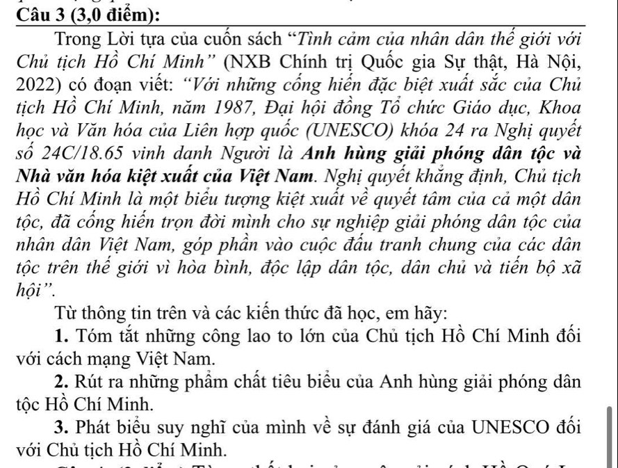 (3,0 điểm): 
Trong Lời tựa của cuốn sách “Tình cảm của nhân dân thế giới với 
Chủ tịch Hồ Chí Minh” (NXB Chính trị Quốc gia Sự thật, Hà Nội, 
2022) có đoạn viết: “Với những cống hiến đặc biệt xuất sắc của Chủ 
tịch Hồ Chí Minh, năm 1987, Đại hội đồng Tổ chức Giáo dục, Khoa 
học và Văn hóa của Liên hợp quốc (UNESCO) khóa 24 ra Nghị quyết 
số 24C/18.65 vinh danh Người là Anh hùng giải phóng dân tộc và 
Nhà văn hóa kiệt xuất của Việt Nam. Nghị quyết khắng định, Chủ tịch 
Hồ Chí Minh là một biểu tượng kiệt xuất về quyết tâm của cả một dân 
đtộc, đã cống hiến trọn đời mình cho sự nghiệp giải phóng dân tộc của 
nhân dân Việt Nam, góp phần vào cuộc đấu tranh chung của các dân 
tộc trên thể giới vì hòa bình, độc lập dân tộc, dân chủ và tiến bộ xã 
hội ''. 
Từ thông tin trên và các kiến thức đã học, em hãy: 
1. Tóm tắt những công lao to lớn của Chủ tịch Hồ Chí Minh đối 
với cách mạng Việt Nam. 
2. Rút ra những phẩm chất tiêu biểu của Anh hùng giải phóng dân 
tộc Hồ Chí Minh. 
3. Phát biểu suy nghĩ của mình về sự đánh giá của UNESCO đối 
với Chủ tịch Hồ Chí Minh.