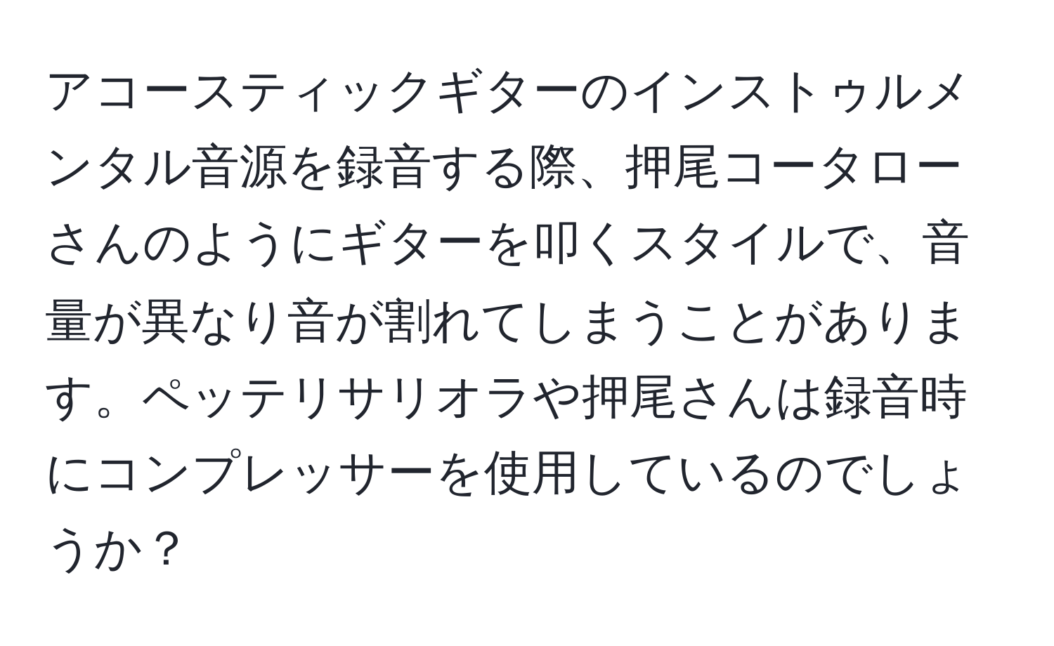 アコースティックギターのインストゥルメンタル音源を録音する際、押尾コータローさんのようにギターを叩くスタイルで、音量が異なり音が割れてしまうことがあります。ペッテリサリオラや押尾さんは録音時にコンプレッサーを使用しているのでしょうか？