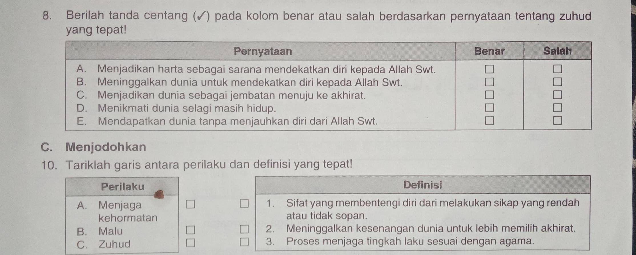 Berilah tanda centang (✓) pada kolom benar atau salah berdasarkan pernyataan tentang zuhud
yang tepat!
C. Menjodohkan
10. Tariklah garis antara perilaku dan definisi yang tepat!
Perilaku Definisi
A. Menjaga 1. Sifat yang membentengi diri dari melakukan sikap yang rendah
kehormatan atau tidak sopan.
B. Malu 2. Meninggalkan kesenangan dunia untuk lebih memilih akhirat.
C. Zuhud 3. Proses menjaga tingkah laku sesuai dengan agama.