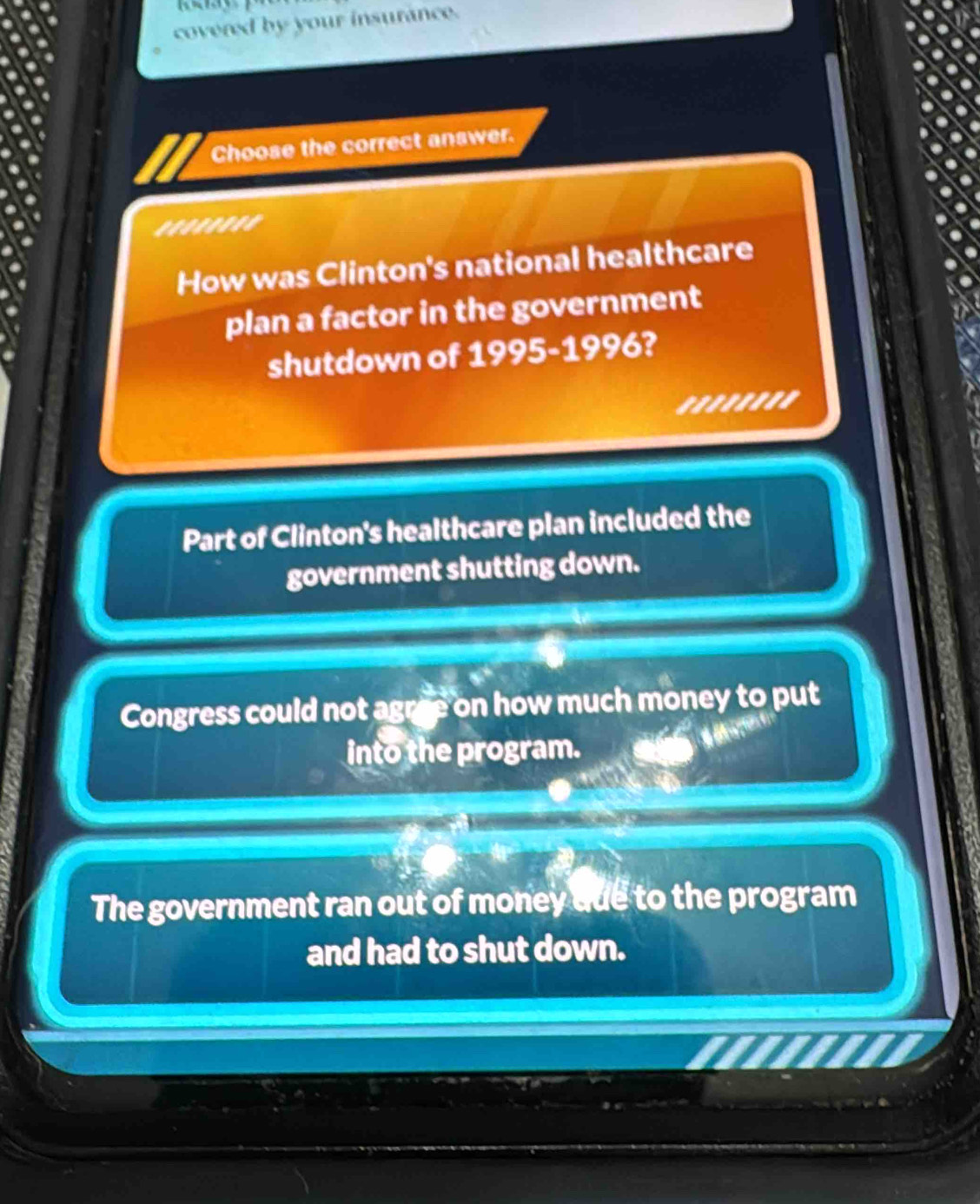 covered by your insurance.
Choose the correct answer.
.......'
How was Clinton's national healthcare
plan a factor in the government
shutdown of 1995-1996?
''''''''
Part of Clinton's healthcare plan included the
government shutting down.
Congress could not agree on how much money to put
into the program.
The government ran out of money due to the program
and had to shut down.