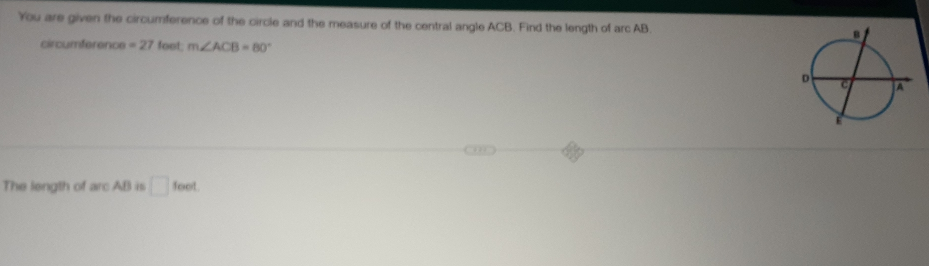 You are given the circumference of the circle and the measure of the central angle ACB. Find the length of arc AB. 
circumference =27fot, m∠ ACB=80°
The length of arc AB is □ feet.